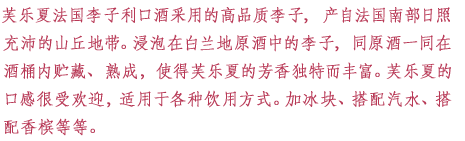 芙乐夏法国李子利口酒采用的高品质李子，产自法国南部日照充沛的山丘地带。浸泡在白兰地原酒中的李子，同原酒一同在酒桶内贮藏、熟成，使得芙乐夏的芳香独特而丰富。芙乐夏的口感很受欢迎，适用于各种饮用方式。加冰块、搭配汽水、搭配香槟等等。