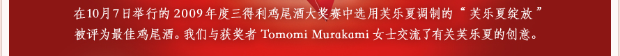 在10月7日举行的2009年度三得利鸡尾酒大奖赛中选用芙乐夏调制的“芙乐夏绽放”被评为最佳鸡尾酒。我们与获奖者Tomomi Murakami女士交流了有关芙乐夏的创意。